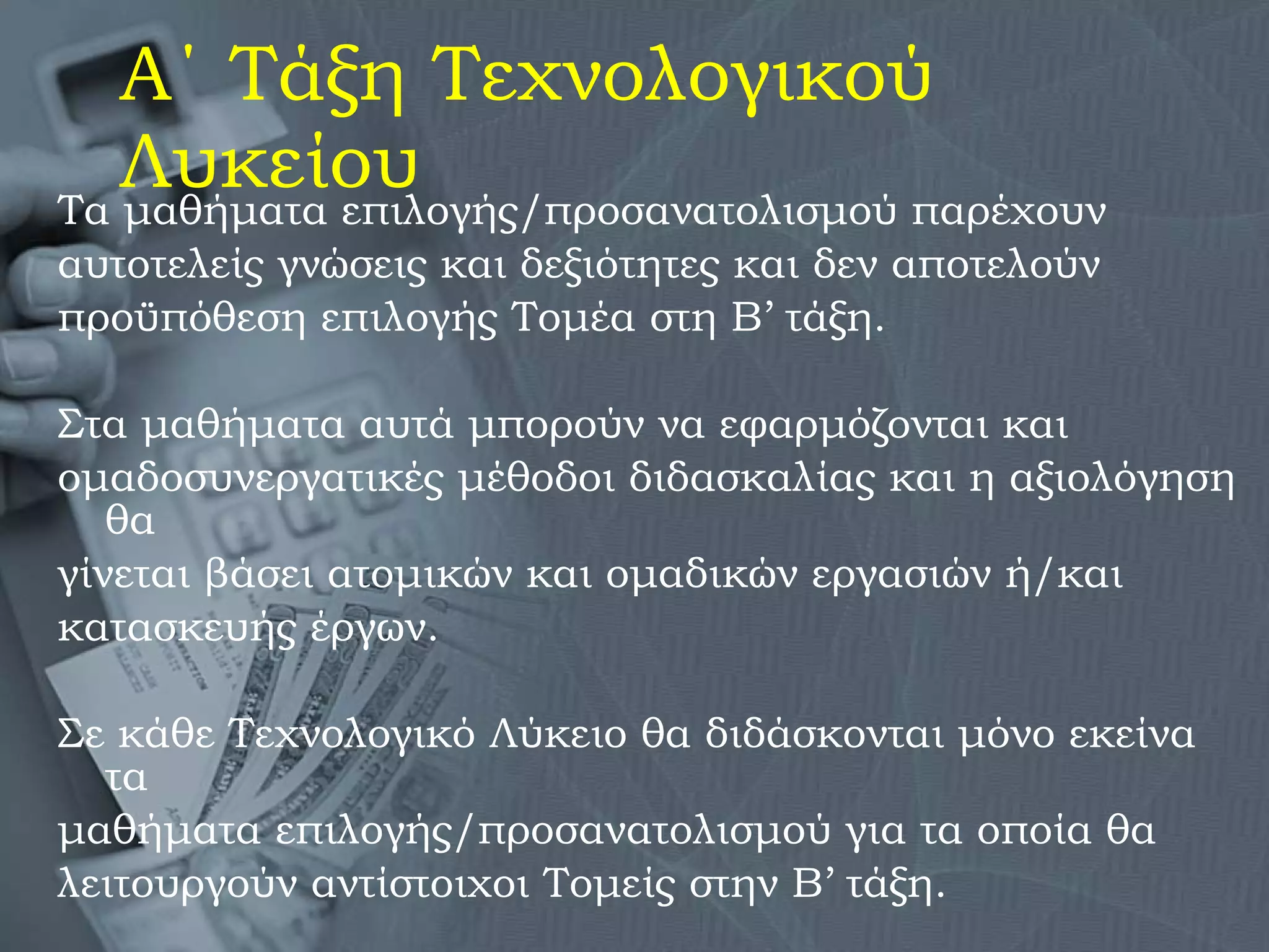 Α΄ Τάξη Τεχνολογικού Λυκείου Τα μαθήματα επιλογής/προσανατολισμού παρέχουν αυτοτελείς γνώσεις και δεξιότητες και δεν αποτελούν  προϋπόθεση επιλογής Τομέα στη Β’ τάξη.  Στα μαθήματα αυτά μπορούν να εφαρμόζονται και  ομαδοσυνεργατικές μέθοδοι διδασκαλίας και η αξιολόγηση θα  γίνεται βάσει ατομικών και ομαδικών εργασιών ή/και  κατασκευής έργων.  Σε κάθε Τεχνολογικό Λύκειο θα διδάσκονται μόνο εκείνα τα  μαθήματα επιλογής/προσανατολισμού για τα οποία θα  λειτουργούν αντίστοιχοι Τομείς στην Β’ τάξη. 