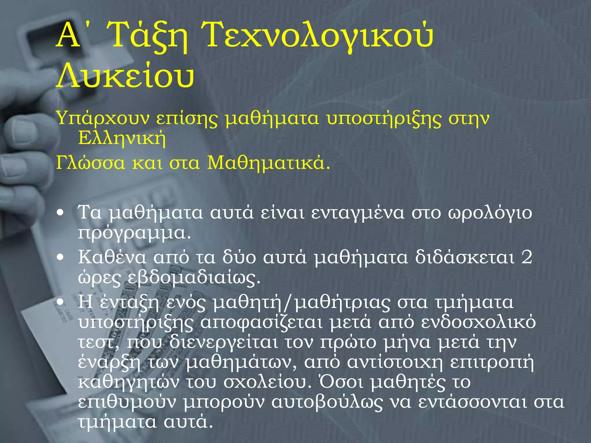 Α΄ Τάξη Τεχνολογικού Λυκείου Υπάρχουν επίσης μαθήματα υποστήριξης στην Ελληνική  Γλώσσα και στα Μαθηματικά. Τα μαθήματα αυτά είναι ενταγμένα στο ωρολόγιο πρόγραμμα. Καθένα από τα δύο αυτά μαθήματα διδάσκεται 2 ώρες εβδομαδιαίως. Η ένταξη ενός μαθητή/μαθήτριας στα τμήματα υποστήριξης αποφασίζεται μετά από ενδοσχολικό τεστ, που διενεργείται τον πρώτο μήνα μετά την έναρξη των μαθημάτων, από αντίστοιχη επιτροπή καθηγητών του σχολείου. Όσοι μαθητές το επιθυμούν μπορούν αυτοβούλως να εντάσσονται στα τμήματα αυτά. 