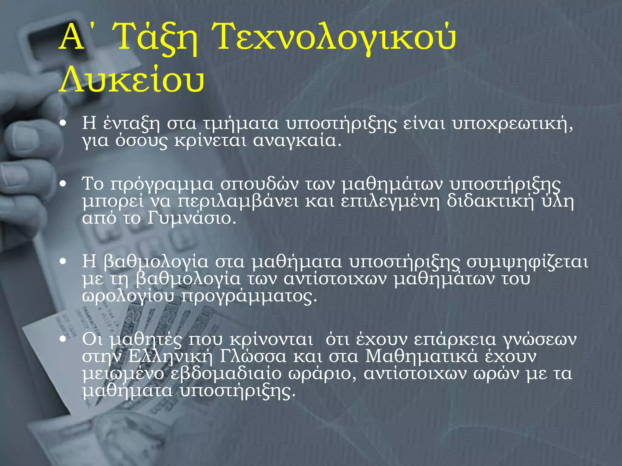 Α΄ Τάξη Τεχνολογικού Λυκείου Η ένταξη στα τμήματα υποστήριξης είναι υποχρεωτική, για όσους κρίνεται αναγκαία.  Το πρόγραμμα σπουδών των μαθημάτων υποστήριξης μπορεί να περιλαμβάνει και επιλεγμένη διδακτική ύλη από το Γυμνάσιο. Η βαθμολογία στα μαθήματα υποστήριξης συμψηφίζεται με τη βαθμολογία των αντίστοιχων μαθημάτων του ωρολογίου προγράμματος. Οι μαθητές που κρίνονται  ότι έχουν επάρκεια γνώσεων στην Ελληνική Γλώσσα και στα Μαθηματικά έχουν μειωμένο εβδομαδιαίο ωράριο, αντίστοιχων ωρών με τα μαθήματα υποστήριξης. 