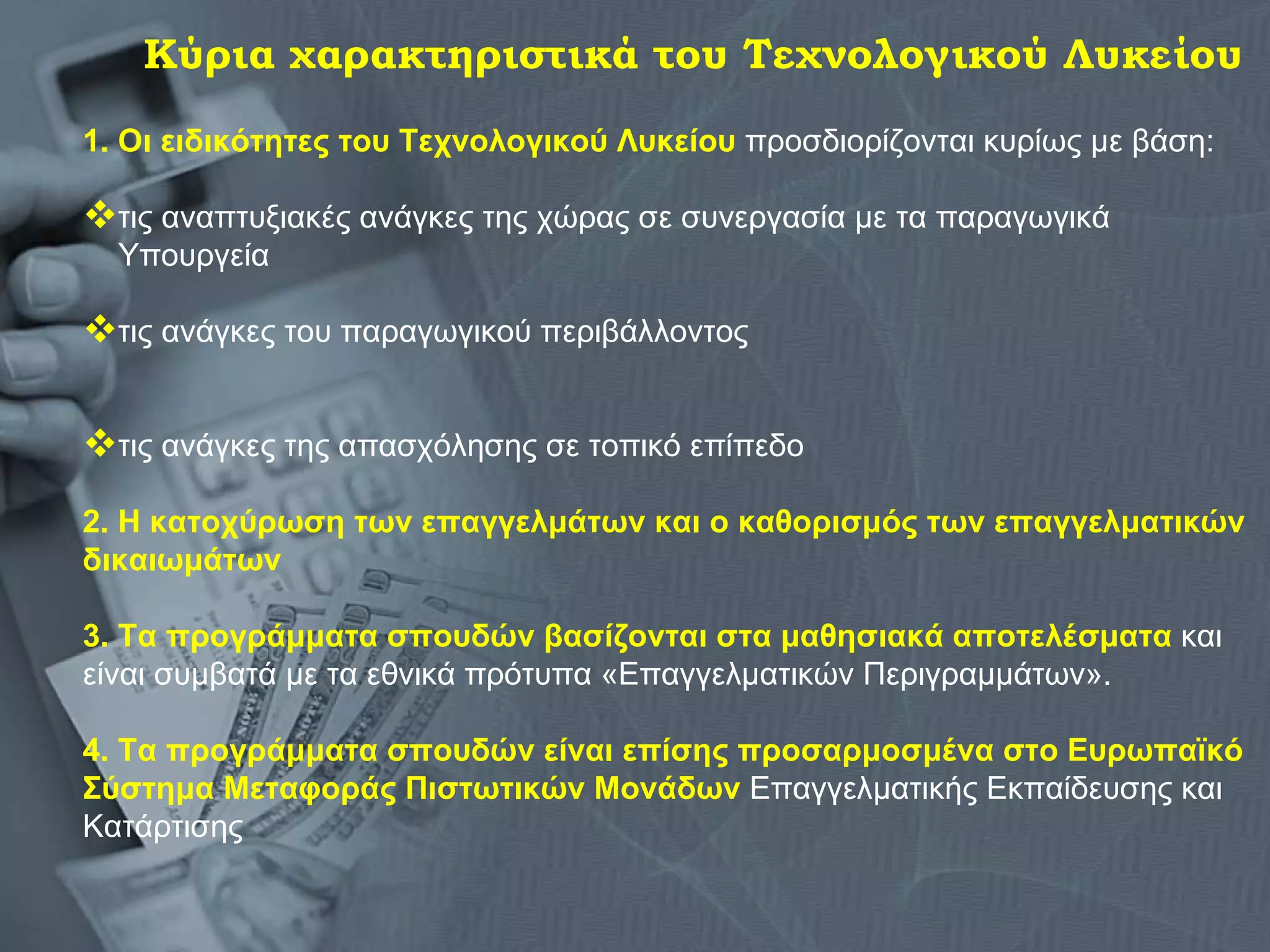 1. Οι ειδικότητες του Τεχνολογικού Λυκείου  προσδιορίζονται κυρίως με βάση:  τις αναπτυξιακές ανάγκες της χώρας σε συνεργασία με τα παραγωγικά  Υπουργεία  τις ανάγκες του παραγωγικού περιβάλλοντος τις ανάγκες της απασχόλησης σε τοπικό επίπεδο 2. Η κατοχύρωση των επαγγελμάτων και ο καθορισμός των επαγγελματικών δικαιωμάτων   3. Τα προγράμματα   σπουδών   βασίζονται στα μαθησιακά αποτελέσματα  και είναι συμβατά με τα εθνικά πρότυπα «Επαγγελματικών Περιγραμμάτων».  4. Τα προγράμματα σπουδών είναι επίσης προσαρμοσμένα στο Ευρωπαϊκό Σύστημα Μεταφοράς Πιστωτικών Μονάδων  Επαγγελματικής Εκπαίδευσης και Κατάρτισης  Κύρια χαρακτηριστικά του Τεχνολογικού Λυκείου 