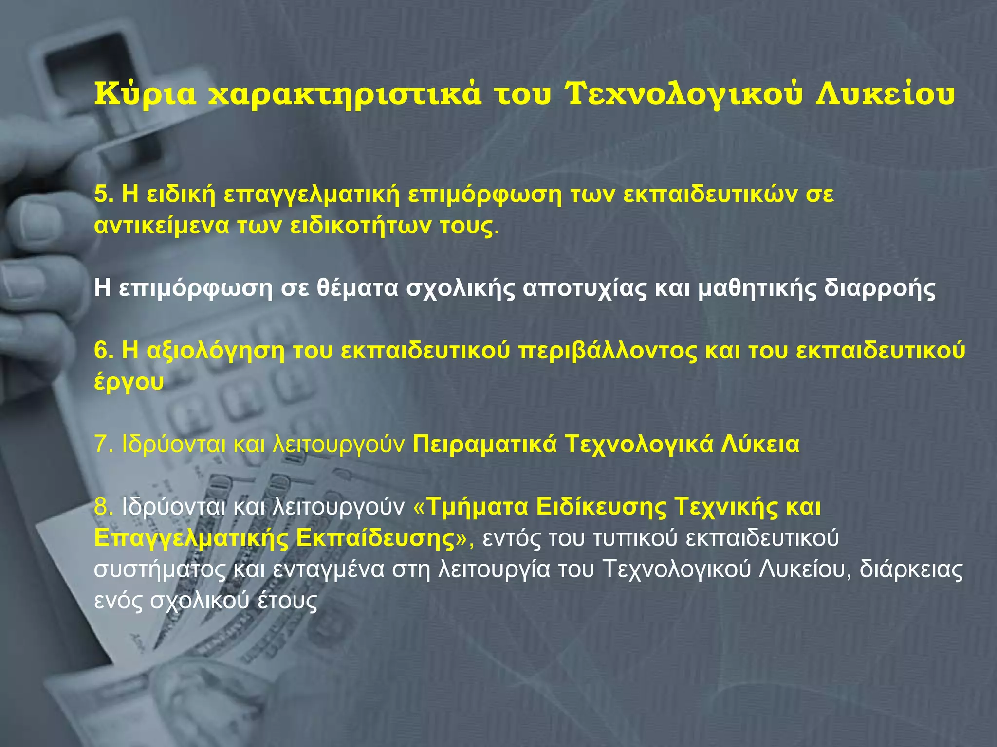 Κύρια χαρακτηριστικά του Τεχνολογικού Λυκείου 5. Η ειδική επαγγελματική επιμόρφωση των εκπαιδευτικών σε  αντικείμενα των ειδικοτήτων τους . Η επιμόρφωση σε θέματα σχολικής αποτυχίας και μαθητικής διαρροής 6. Η αξιολόγηση του εκπαιδευτικού περιβάλλοντος και του εκπαιδευτικού έργου   7. Ιδρύονται και λειτουργούν  Πειραματικά Τεχνολογικά Λύκεια   8.  Ιδρύονται και λειτουργούν  « Τμήματα Ειδίκευσης Τεχνικής και  Επαγγελματικής Εκπαίδευσης »,  εντός του τυπικού εκπαιδευτικού  συστήματος και ενταγμένα στη λειτουργία του Τεχνολογικού Λυκείου, διάρκειας  ενός σχολικού έτους  