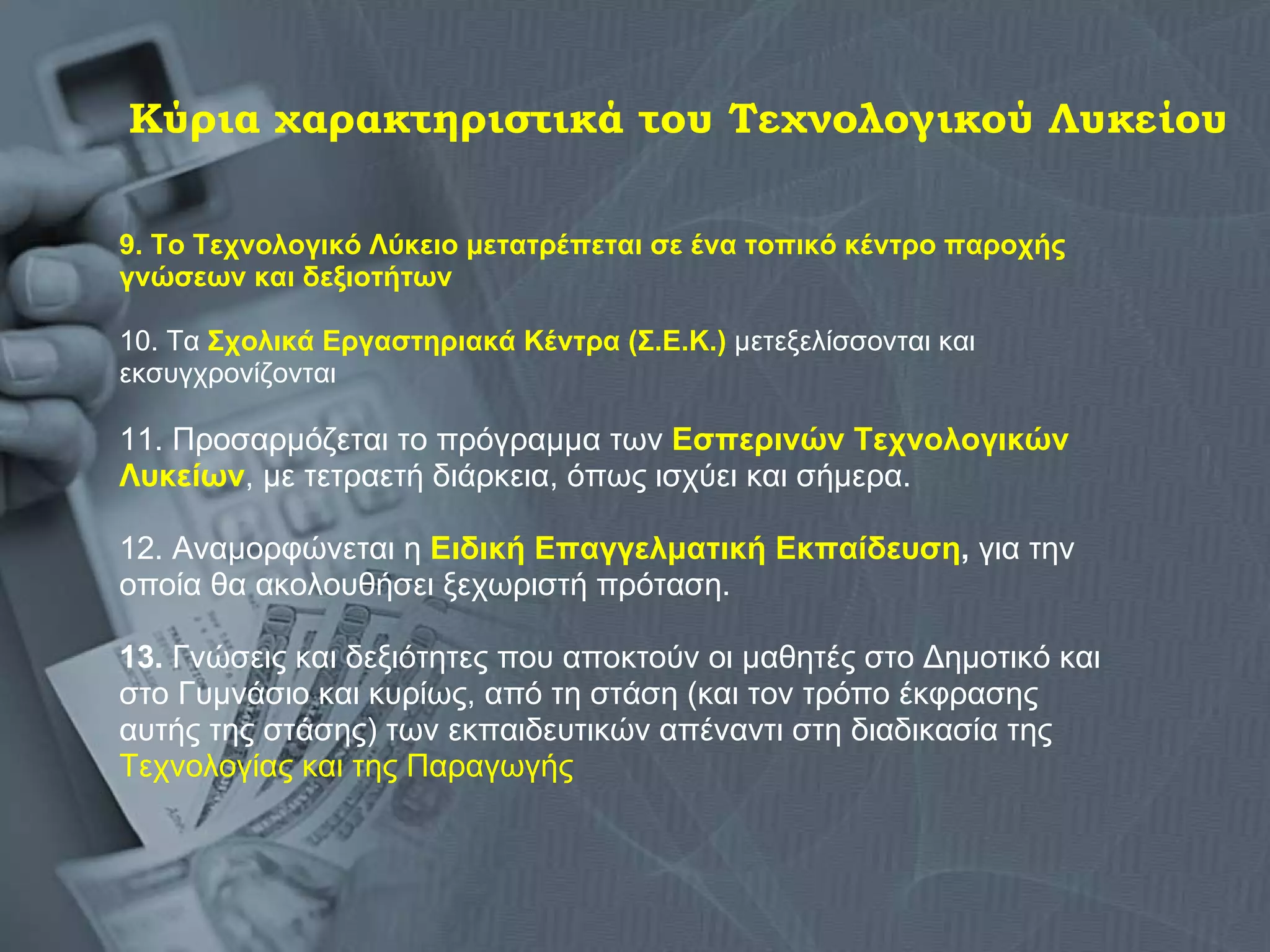 Κύρια χαρακτηριστικά του Τεχνολογικού Λυκείου 9. Το Τεχνολογικό Λύκειο μετατρέπεται σε ένα τοπικό κέντρο παροχής  γνώσεων και δεξιοτήτων   10. Τα  Σχολικά Εργαστηριακά Κέντρα (Σ.Ε.Κ.)  μετεξελίσσονται και  εκσυγχρονίζονται  11. Προσαρμόζεται το πρόγραμμα των  Εσπερινών Τεχνολογικών  Λυκείων , με τετραετή διάρκεια, όπως ισχύει και σήμερα. 12. Αναμορφώνεται η  Ειδική Επαγγελματική Εκπαίδευση ,  για την  οποία θα ακολουθήσει ξεχωριστή πρόταση. 13.  Γνώσεις και δεξιότητες που αποκτούν οι μαθητές στο Δημοτικό και  στο Γυμνάσιο και κυρίως, από τη στάση (και τον τρόπο έκφρασης  αυτής της στάσης) των εκπαιδευτικών απέναντι στη διαδικασία της  Τεχνολογίας και της Παραγωγής  