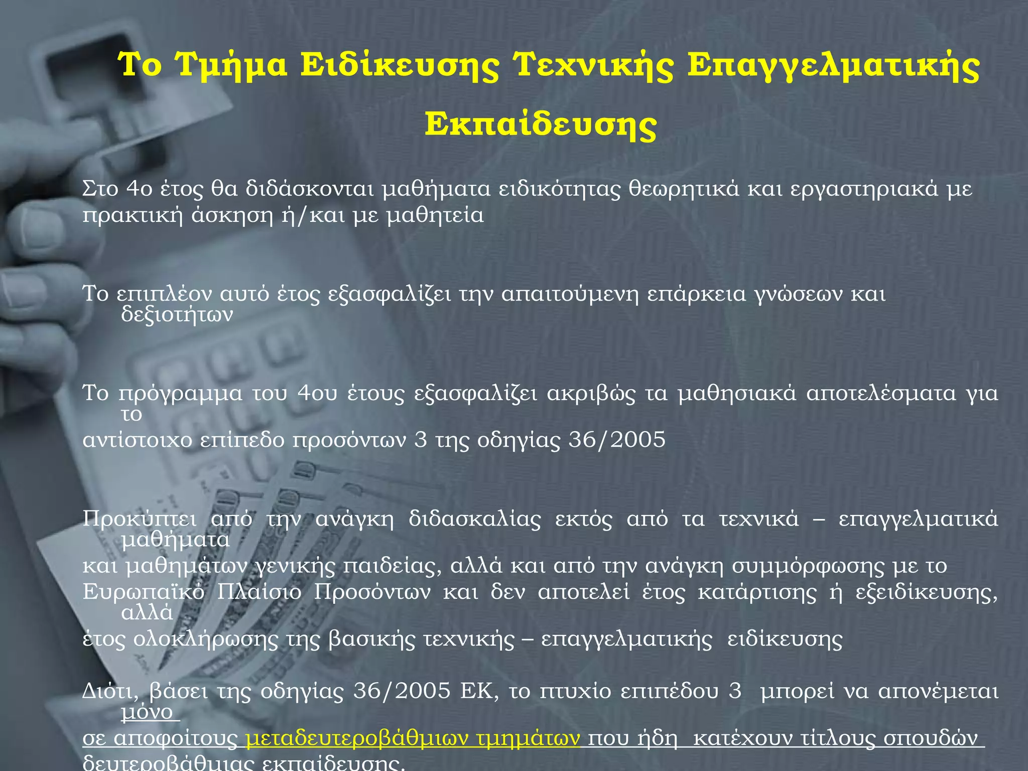 Το Τμήμα Ειδίκευσης Τεχνικής Επαγγελματικής Εκπαίδευσης   Στο 4ο έτος θα διδάσκονται μαθήματα ειδικότητας θεωρητικά και εργαστηριακά με  πρακτική άσκηση ή/και με μαθητεία Το επιπλέον αυτό έτος εξασφαλίζει την απαιτούμενη επάρκεια γνώσεων και δεξιοτήτων  Το πρόγραμμα του 4ου έτους εξασφαλίζει ακριβώς τα μαθησιακά αποτελέσματα για το  αντίστοιχο επίπεδο προσόντων 3 της οδηγίας 36/2005 Προκύπτει από την ανάγκη διδασκαλίας εκτός από τα τεχνικά – επαγγελματικά   μαθήματα  και μαθημάτων γενικής παιδείας, αλλά και από την ανάγκη συμμόρφωσης με το  Ευρωπαϊκό Πλαίσιο Προσόντων και δεν αποτελεί έτος κατάρτισης ή εξειδίκευσης, αλλά  έτος ολοκλήρωσης της βασικής τεχνικής – επαγγελματικής  ειδίκευσης  Διότι, βάσει της οδηγίας 36/2005 ΕΚ, το πτυχίο επιπέδου 3  μπορεί να απονέμεται  μόνο  σε αποφοίτους  μεταδευτεροβάθμιων τμημάτων  που ήδη  κατέχουν τίτλους σπουδών  δευτεροβάθμιας εκπαίδευσης .  