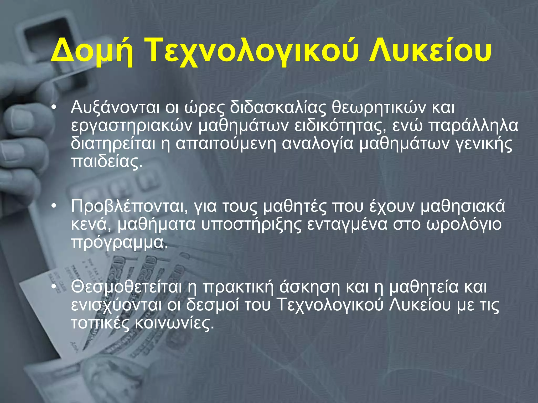 Δομή Τεχνολογικού Λυκείου Αυξάνονται οι ώρες διδασκαλίας θεωρητικών και εργαστηριακών μαθημάτων ειδικότητας, ενώ παράλληλα διατηρείται η απαιτούμενη αναλογία μαθημάτων γενικής παιδείας. Προβλέπονται, για τους μαθητές που έχουν μαθησιακά κενά, μαθήματα υποστήριξης ενταγμένα στο ωρολόγιο πρόγραμμα. Θεσμοθετείται η πρακτική άσκηση και η μαθητεία και ενισχύονται οι δεσμοί του Τεχνολογικού Λυκείου με τις τοπικές κοινωνίες.  