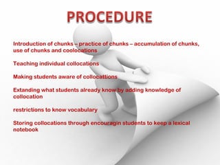 Introduction of chunks – practice of chunks – accumulation of chunks,
use of chunks and coolocations
Teaching individual collocations
Making students aware of collocattions
Extanding what students already know by adding knowledge of
collocation
restrictions to know vocabulary
Storing collocations through encouragin students to keep a lexical
notebook
 