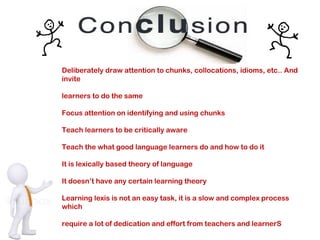 Deliberately draw attention to chunks, collocations, idioms, etc.. And
invite
learners to do the same
Focus attention on identifying and using chunks
Teach learners to be critically aware
Teach the what good language learners do and how to do it
It is lexically based theory of language
It doesn’t have any certain learning theory
Learning lexis is not an easy task, it is a slow and complex process
which
require a lot of dedication and effort from teachers and learnerS
 