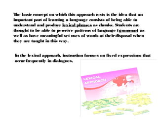 In the lexical approach, instruction focuses on fixed expressions that
occurfrequently in dialogues,
The basic concept on which this approach rests is the idea that an
important part of learning a language consists of being able to
understand and produce lexical phrases as chunks. Students are
thought to be able to perceive patterns of language (grammar) as
well as have meaningful set uses of words at theirdisposal when
they are taught in this way.
 