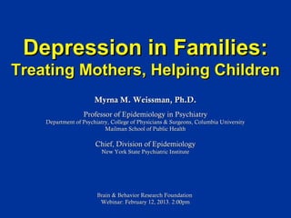 Depression in Families:
Treating Mothers, Helping Children
                       Myrna M. Weissman, Ph.D.
                  Professor of Epidemiology in Psychiatry
    Department of Psychiatry, College of Physicians & Surgeons, Columbia University
                           Mailman School of Public Health

                       Chief, Division of Epidemiology
                          New York State Psychiatric Institute




                        Brain & Behavior Research Foundation
                         Webinar: February 12, 2013. 2:00pm
 