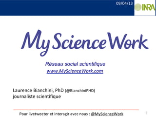 1	
  
Laurence	
  Bianchini,	
  PhD	
  (@BianchiniPHD)	
  
journaliste	
  scien9ﬁque	
  
	
  
1	
  Pour	
  livetweeter	
  et	
  interagir	
  avec	
  nous	
  :	
  @MyScienceWork	
  
Réseau social scientifique
www.MyScienceWork.com	
  
09/04/13	
  
 
