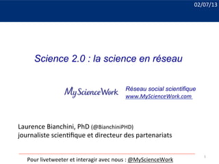 Laurence	
  Bianchini,	
  PhD	
  (@BianchiniPHD)	
  
journaliste	
  scien8ﬁque	
  et	
  directeur	
  des	
  partenariats	
  
	
  
Pour	
  livetweeter	
  et	
  interagir	
  avec	
  nous	
  :	
  @MyScienceWork	
  
Réseau social scientifique
www.MyScienceWork.com	
  
02/07/13	
  
Science 2.0 : la science en réseau
1	
  
 