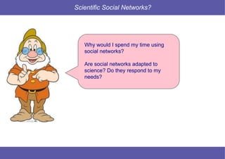 10 © Mysciencework - Strictly private and confidential – All rights reserved. www.mysciencework.com
Scientific Social Networks?
Why would I spend my time using
social networks?
Are social networks adapted to
science? Do they respond to my
needs?
 