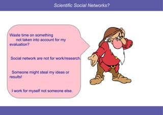 11 © Mysciencework - Strictly private and confidential – All rights reserved. www.mysciencework.com
Scientific Social Networks?
Waste time on something
not taken into account for my
evaluation?
Social network are not for work/research.
Someone might steal my ideas or
results!
I work for myself not someone else.
 