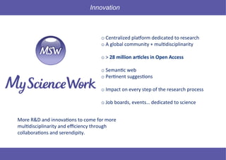 44 © Mysciencework - Strictly private and confidential – All rights reserved. www.mysciencework.com
	
  
o 	
  Centralized	
  pla-orm	
  dedicated	
  to	
  research	
  
o 	
  A	
  global	
  community	
  +	
  mul9disciplinarity	
  
o 	
  >	
  28	
  million	
  ar+cles	
  in	
  Open	
  Access	
  
	
  
o 	
  Seman9c	
  web	
  
o 	
  Per9nent	
  sugges9ons	
  
o 	
  Impact	
  on	
  every	
  step	
  of	
  the	
  research	
  process	
  
	
  
o 	
  Job	
  boards,	
  events…	
  dedicated	
  to	
  science	
  
Innovation
More	
  R&D	
  and	
  innova9ons	
  to	
  come	
  for	
  more	
  
mul9disciplinarity	
  and	
  eﬃciency	
  through	
  
collabora9ons	
  and	
  serendipity.	
  
 