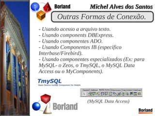 Outras Formas de Conexão.
- Usando acesso a arquivo texto.
- Usando components DBExpress.
- Usando componentes ADO.
- Usando Componentes IB (especifico
Interbase/Firebird).
- Usando componentes especializados (Ex: para
MySQL- o Zeos, o TmySQL, o MySQL Data
Access ou o MyComponents).
(MySQL Data Access)
Michel Alves dos SantosMichel Alves dos Santos
 
