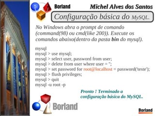 Configuração básica do MySQL.
No Windows abra o prompt de comando
(command(98) ou cmd(like 200)). Execute os
comandos abaixo(dentro da pasta bin do mysql).
mysql
mysql > use mysql;
mysql > select user, password from user;
mysql > delete from user where user = '';
mysql > set password for root@localhost = password('teste');
mysql > flush privileges;
mysql > quit
mysql -u root -p
Pronto ! Terminado a
configuração básica do MySQL.
Michel Alves dos SantosMichel Alves dos Santos
 