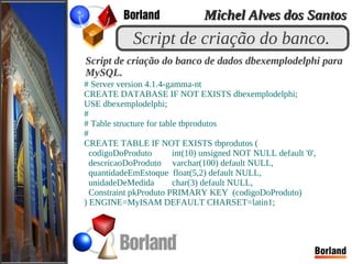 Script de criação do banco.
# Server version 4.1.4-gamma-nt
CREATE DATABASE IF NOT EXISTS dbexemplodelphi;
USE dbexemplodelphi;
#
# Table structure for table tbprodutos
#
CREATE TABLE IF NOT EXISTS tbprodutos (
codigoDoProduto int(10) unsigned NOT NULL default '0',
descricaoDoProduto varchar(100) default NULL,
quantidadeEmEstoque float(5,2) default NULL,
unidadeDeMedida char(3) default NULL,
Constraint pkProduto PRIMARY KEY (codigoDoProduto)
) ENGINE=MyISAM DEFAULT CHARSET=latin1;
Script de criação do banco de dados dbexemplodelphi para
MySQL.
Michel Alves dos SantosMichel Alves dos Santos
 