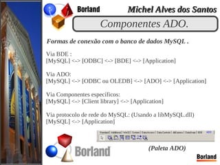 Componentes ADO.
Formas de conexão com o banco de dados MySQL .
Via BDE :
[MySQL] <-> [ODBC] <-> [BDE] <-> [Application]
Via ADO:
[MySQL] <-> [ODBC ou OLEDB] <-> [ADO] <-> [Application]
Via Componentes específicos:
[MySQL] <-> [Client library] <-> [Application]
Via protocolo de rede do MySQL: (Usando a libMySQL.dll)
[MySQL] <-> [Application]
(Paleta ADO)
Michel Alves dos SantosMichel Alves dos Santos
 