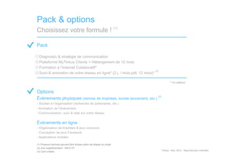 Pack & options
Choisissez votre formule ! (1)

Pack

- Diagnostic & stratégie de communication
- Plateforme MyTinkuy Clients + Hébergement de 12 mois
- Formation à l’Internet Collaboratif*
                                                                          (2)
- Suivi & animation de votre réseau en ligne* (2 j. / mois pdt. 12 mois)*

                                                                                              *	
  En	
  op)ons	
  


Options
                                                                            (3)
Évènements physiques (remise de trophées, soirée lancement, etc.)
- Soutien à l’organisation (recherche de partenaires, etc.)
- Animation de l’événement
- Communication, suivi & relai sur votre réseau


Évènements en ligne
- Organisation de trophées & jeux concours
- Conception de jeux Facebook
- Applications mobiles

(1)  Plusieurs factures peuvent être émises selon les étapes du projet
(2)  Jour supplémentaire : 500 € HT
(3)  Coût unitaire                                                                Tinkuy	
  -­‐	
  Nov.	
  2011	
  -­‐	
  Reproduc)on	
  interdite	
  
 