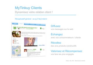 MyTinkuy Clients
Dynamisez votre relation client !

Récapitulatif général : ce qu’il faut retenir



                                                Diffusez
                                                vos messages sur le web

                                                Échangez
                                                avec vos consommateurs / clients

                                                Récoltez
                                                des avis produits constructifs

                                                Valorisez et Récompensez
                                                vos fans les plus engagés


                                                                 Tinkuy	
  -­‐	
  Nov.	
  2011	
  -­‐	
  Reproduc)on	
  interdite	
  
 