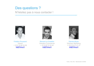 Des questions ?
  N’hésitez pas à nous contacter !




Frédéric Poussard     Renaud Le Chatelier        Damien Boyer
      Gérant          Directeur Commercial    Directeur Marketing
+ 33 6 19 66 24 88     + 33 6 09 72 53 44     + 33 6 34 27 21 27
   fp@Tinkuy.fr           rlc@Tinkuy.fr          db@Tinkuy.fr




                                             Tinkuy	
  -­‐	
  Nov.	
  2011	
  -­‐	
  Reproduc)on	
  interdite	
  
 
