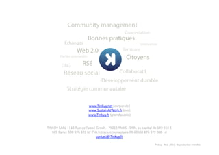 www.Tinkuy.net	
  (corporate)	
  
                                                www.SustainAtWork.fr	
  (pro)	
  
                                                www.Tinkuy.fr	
  (grand	
  public)	
  


TINKUY	
  SARL	
  -­‐	
  115	
  Rue	
  de	
  l'abbé	
  Groult	
  -­‐	
  75015	
  PARIS	
  -­‐	
  SARL	
  au	
  capital	
  de	
  149	
  916	
  €	
  
   RCS	
  Paris	
  :	
  508	
  876	
  372	
  N°	
  TVA	
  Intracommunautaire	
  FR	
  60508	
  876	
  372	
  000	
  14	
  
                                                      contact@Tinkuy.fr	
  	
  	
  

                                                                                                                              Tinkuy	
  -­‐	
  Nov.	
  2011	
  -­‐	
  Reproduc)on	
  interdite	
  
 