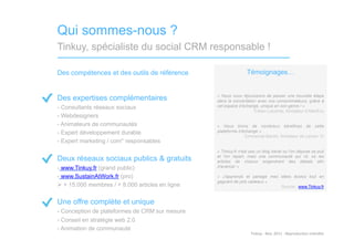 Qui sommes-nous ?
Tinkuy, spécialiste du social CRM responsable !

Des compétences et des outils de référence                       Témoignages…


Des expertises complémentaires                    « Nous nous réjouissons de passer une nouvelle étape
                                                  dans la concertation avec nos consommateurs, grâce à
-  Consultants réseaux sociaux                    cet espace d’échange, unique en son genre ! »
                                                                     Tristan Lecomte, fondateur d’AlterEco
-  Webdesigners
-  Animateurs de communautés                      « Nous tirons de nombreux bénéfices de cette
-  Expert développement durable                   plateforme d’échange »
                                                                Emmanuel Bardin, fondateur de Lemon Tri
-  Expert marketing / com° responsables
                                                  « Tinkuy.fr n'est pas un blog banal ou l'on dépose sa pub
Deux réseaux sociaux publics & gratuits           et l'on repart, mais une communauté qui vit, où les
                                                  articles de chacun engendrent des débats afin
-  www.Tinkuy.fr (grand public)                   d'avancer »

-  www.SustainAtWork.fr (pro)                     « J’apprends et partage mes idées écolos tout en
                                                  gagnant de jolis cadeaux »
  + 15.000 membres / + 8.000 articles en ligne                               Source : www.Tinkuy.fr


Une offre complète et unique
-  Conception de plateformes de CRM sur mesure
-  Conseil en stratégie web 2.0
-  Animation de communauté
                                                                   Tinkuy	
  -­‐	
  Nov.	
  2011	
  -­‐	
  Reproduc)on	
  interdite	
  
 