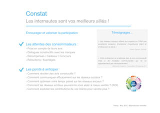Constat
Les internautes sont vos meilleurs alliés !

Encourager et valoriser la participation                                 Témoignages…

                                                           « Les réseaux sociaux offrent aux experts en CRM une
Les attentes des consommateurs :                           excellente occasion d’améliorer l’expérience client et
                                                           d’influencer le client »
-  Prise en compte de leurs avis                                                                            Adam Sarner, Gartner
-  Dialogues constructifs avec les marques
-  Récompenses / Cadeaux / Concours
                                                           « Votre entreprise ne s’adresse pas à une communauté
-  Réductions / Avantages                                  mais à de multiples communautés qui ne lui
                                                           appartiennent pas nécessairement”
                                                                           Bertrand Duperrin, Consultant Entreprise 2.0

Les points à anticiper
-  Comment récolter des avis constructifs ?
-  Comment communiquer efficacement sur les réseaux sociaux ?
-  Comment optimiser votre temps passé sur les réseaux sociaux ?
-  Comment les réseaux sociaux peuvent-ils vous aider à mieux vendre ? (ROI)
-  Comment exploiter les contributions de vos clients pour vendre plus ?




                                                                           Tinkuy	
  -­‐	
  Nov.	
  2011	
  -­‐	
  Reproduc)on	
  interdite	
  
 
