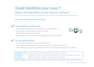 Quels bénéfices pour vous ?
Soyez remarquables sur les réseaux sociaux !

Des outils et expertises à votre service


Une plateforme performante
-  Technologie adaptable à 100% (graphisme, fonctionnalités,…)
-  Technologie récompensée pour son innovation
-  Administration dédiée à votre CRM
-  Segmentation de la communauté et agrégation de données CRM


Un suivi personnalisé
-  Des experts en réseaux sociaux et marketing 2.0
-  Une équipe de webdesigners utilisant les dernières technologies web 2.0
-  Des animateurs de communautés pour formation et/ou prise en charge de votre réseau


COMMUNICATION : ouvrez un dialogue constructif autour de votre marque / produits
PÉDAGOGIE :    récompenser vos fans, encouragez les échanges par une approche ludique et innovante
PILOTAGE :        identifiez les produits, initiatives et membres les plus plébiscités
E-RÉPUTATION :    maîtrisez votre image, renforcez votre présence sur les réseaux sociaux et faites le buzz

                                                                                    Tinkuy	
  -­‐	
  Nov.	
  2011	
  -­‐	
  Reproduc)on	
  interdite	
  
 