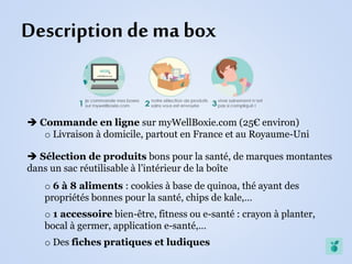 Description de ma box
 Commande en ligne sur myWellBoxie.com (25€ environ)
o Livraison à domicile, partout en France et au Royaume-Uni
 Sélection de produits bons pour la santé, de marques montantes
dans un sac réutilisable à l’intérieur de la boîte
o 6 à 8 aliments : cookies à base de quinoa, thé ayant des
propriétés bonnes pour la santé, chips de kale,…
o 1 accessoire bien-être, fitness ou e-santé : crayon à planter,
bocal à germer, application e-santé,…
o Des fiches pratiques et ludiques
 