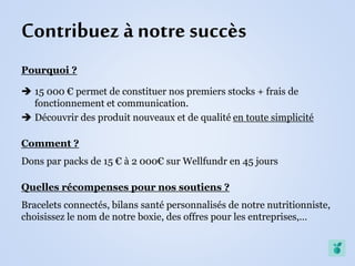 Contribuez à notre succès
Pourquoi ?
 15 000 € permet de constituer nos premiers stocks + frais de
fonctionnement et communication.
 Découvrir des produit nouveaux et de qualité en toute simplicité
Comment ?
Dons par packs de 15 € à 2 000€ sur Wellfundr en 45 jours
Quelles récompenses pour nos soutiens ?
Bracelets connectés, bilans santé personnalisés de notre nutritionniste,
choisissez le nom de notre boxie, des offres pour les entreprises,…
 