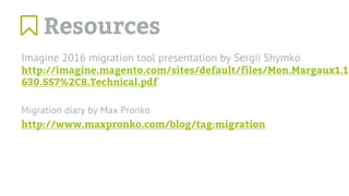 Imagine 2016 migration tool presentation by Sergii Shymko
http://imagine.magento.com/sites/default/files/Mon.Margaux1.1
630.SS7%2C8.Technical.pdf
Migration diary by Max Pronko
http://www.maxpronko.com/blog/tag:migration
Resources
 