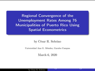 Regional Convergence of the
Unemployment Rates Among 76
Municipalities of Puerto Rico Using
Spatial Econometrics
by César R. Sobrino
Universidad Ana G. Méndez, Gurabo Campus
March 6, 2020
by César R. Sobrino
Regional Convergence of
 
