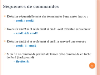 12
Séquences de commandes
 Exécuter séquentiellement des commandes l'une après l'autre :
– cmd1 ; cmd2
 Exécuter cmd2 si et seulement si cmd1 s'est exécutée sans erreur
– cmd1 && cmd2
 Exécuter cmd2 si et seulement si cmd1 a renvoyé une erreur :
– cmd1 || cmd2
 & en fin de commande permet de lancer cette commande en tâche
de fond (background)
– firefox &
 