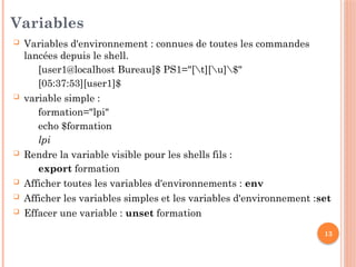 13
Variables
 Variables d'environnement : connues de toutes les commandes
lancées depuis le shell.
[user1@localhost Bureau]$ PS1="[t][u]$"
[05:37:53][user1]$
 variable simple :
formation="lpi"
echo $formation
lpi
 Rendre la variable visible pour les shells fils :
export formation
 Afficher toutes les variables d'environnements : env
 Afficher les variables simples et les variables d'environnement :set
 Effacer une variable : unset formation
 