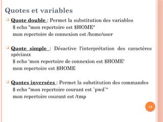 15
Quotes et variables
 Quote double : Permet la substitution des variables
$ echo "mon repertoire est $HOME"
mon repertoire de connexion est /home/user
 Quote simple : Désactive l'interprétation des caractères
spéciaux
$ echo 'mon repertoire de connexion est $HOME'
mon repertoire est $HOME
 Quotes inversées : Permet la substitution des commandes
$ echo "mon repertoire courant est `pwd`"
mon repertoire courant est /tmp
 