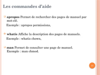 17
Les commandes d’aide
 apropos Permet de rechercher des pages de manuel par
mot-clé.
Exemple : apropos permissions,
 whatis Affiche la description des pages de manuels.
Exemple : whatis chown,
 man Permet de consulter une page de manuel.
Exemple : man chmod.
 