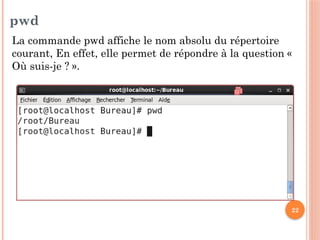 22
pwd
La commande pwd affiche le nom absolu du répertoire
courant, En effet, elle permet de répondre à la question «
Où suis-je ? ».
 
