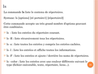 23
ls
La commande ls liste le contenu de répertoires.
Syntaxe: ls [­
options] [ré pertoire1] [répertoire2]
Cette commande accepte un très grand nombre d'options pouvant
être combinées.
 ls : liste les entrées du répertoire courant.
 ls -­
R : liste récursivement tous les répertoires.
 ls -­
a : liste toutes les entrées y compris les entrées cachées.
 ls -­
l : liste les entrées et affiche toutes les informations.
 ls -­
F : liste les entrées et ajoute / derrière les noms de répertoires.
 ls ­
­
--color : liste les entrées avec une couleur différente suivant le
type (fichier exécutable, texte, répertoire, liens...).
 