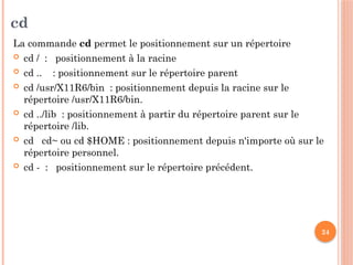24
cd
La commande cd permet le positionnement sur un répertoire
 cd / : positionnement à la racine
 cd .. : positionnement sur le répertoire parent
 cd /usr/X11R6/bin : positionnement depuis la racine sur le
répertoire /usr/X11R6/bin.
 cd ../lib : positionnement à partir du répertoire parent sur le
répertoire /lib.
 cd cd~ ou cd $HOME : positionnement depuis n'importe où sur le
répertoire personnel.
 cd - : positionnement sur le répertoire précédent.
 