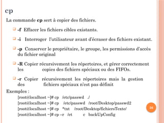 26
cp
La commande cp sert à copier des fichiers.
 -f Effacer les fichiers cibles existants.
 -i Interroger l’utilisateur avant d’écraser des fichiers existant.
 -p Conserver le propriétaire, le groupe, les permissions d’accès
du fichier original
 -R Copier récursivement les répertoires, et gérer correctement
les copies des fichiers spéciaux ou des FIFOs.
 -r Copier récursivement les répertoires mais la gestion
des fichiers spéciaux n’est pas définit
Exemples :
[root@localhost ~]# cp /etc/passwd ./
[root@localhost ~]# cp /etc/passwd /root/Desktop/passwd2
[root@localhost ~]# cp *txt /root/Desktop/fichiersTexte/
[root@localhost ~]# cp –r /et c backUpConfig
 