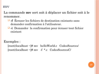 27
mv
La commande mv sert soit à déplacer un fichier soit à le
renommer.
 -f Écraser les fichiers de destination existants sans
demander confirmation à l’utilisateur.
 -i Demander la confirmation pour écraser tout fichier
existant
Exemples :
[root@localhost ~]# mv helloWorld.c CodesSources/
[root@localhost ~]# mv -f *.c CodesSourcesC/
 