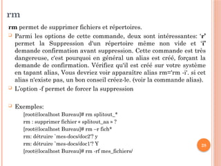 28
rm
rm permet de supprimer fichiers et répertoires.
 Parmi les options de cette commande, deux sont intéressantes: ‘r’
permet la Suppression d'un répertoire même non vide et ‘i’
demande confirmation avant suppression. Cette commande est très
dangereuse, c'est pourquoi en général un alias est créé, forçant la
demande de confirmation. Vérifiez qu'il est créé sur votre système
en tapant alias, Vous devriez voir apparaître alias rm='rm -i'. si cet
alias n'existe pas, un bon conseil créez-le. (voir la commande alias).
 L’option -f permet de forcer la suppression
 Exemples:
[root@localhost Bureau]# rm splitout_*
rm : supprimer fichier « splitout_aa » ?
[root@localhost Bureau]# rm –r fich*
rm: détruire `mes-docs/doc2'? y
rm: détruire `mes-docs/doc1'? Y
[root@localhost Bureau]# rm -rf mes_fichiers/
 