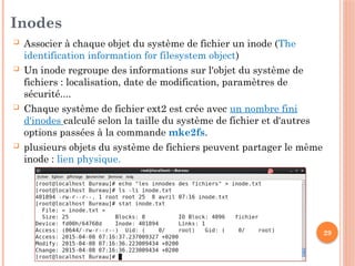 29
Inodes
 Associer à chaque objet du système de fichier un inode (The
identification information for filesystem object)
 Un inode regroupe des informations sur l'objet du système de
fichiers : localisation, date de modification, paramètres de
sécurité....
 Chaque système de fichier ext2 est crée avec un nombre fini
d'inodes calculé selon la taille du système de fichier et d'autres
options passées à la commande mke2fs.
 plusieurs objets du système de fichiers peuvent partager le même
inode : lien physique.
 