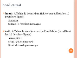 33
head et tail
 head : Afficher le début d'un fichier (par défaut les 10
premiers lignes)
Exemple
$ head -3 /var/log/messages
 tail : Afficher la dernière partie d'un fichier (par défaut
les 10 derniers lignes)
Exemples :
$ tail -20 /etc/passwd
$ tail -f /var/log/messages
 