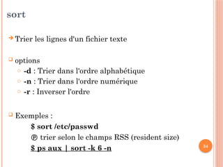 34
sort
 Trier les lignes d'un fichier texte
 options
o -d : Trier dans l'ordre alphabétique
o -n : Trier dans l'ordre numérique
o -r : Inverser l'ordre
 Exemples :
$ sort /etc/passwd
 trier selon le champs RSS (resident size)
$ ps aux | sort -k 6 -n
 