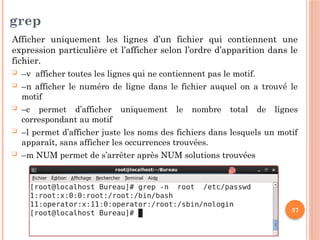 37
grep
Afficher uniquement les lignes d’un fichier qui contiennent une
expression particulière et l’afficher selon l’ordre d’apparition dans le
fichier.
 –v afficher toutes les lignes qui ne contiennent pas le motif.
 –n afficher le numéro de ligne dans le fichier auquel on a trouvé le
motif
 –c permet d’afficher uniquement le nombre total de lignes
correspondant au motif
 –l permet d’afficher juste les noms des fichiers dans lesquels un motif
apparaît, sans afficher les occurrences trouvées.
 –m NUM permet de s’arrêter après NUM solutions trouvées
 