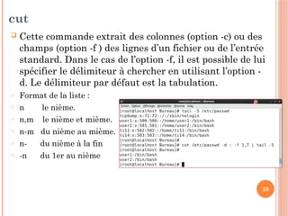 38
cut
 Cette commande extrait des colonnes (option -c) ou des
champs (option -f ) des lignes d’un fichier ou de l’entrée
standard. Dans le cas de l’option -f, il est possible de lui
spécifier le délimiteur à chercher en utilisant l’option -
d. Le délimiteur par défaut est la tabulation.
o Format de la liste :
o n le nième.
o n,m le nième et mième.
o n-m du nième au mième.
o n- du nième à la fin
o -n du 1er au nième
 