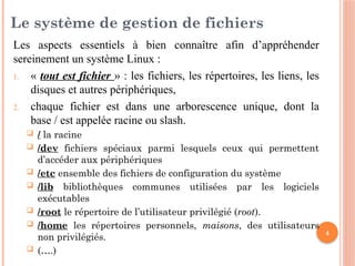 4
Le système de gestion de fichiers
Les aspects essentiels à bien connaître afin d’appréhender
sereinement un système Linux :
1. « tout est fichier » : les fichiers, les répertoires, les liens, les
disques et autres périphériques,
2. chaque fichier est dans une arborescence unique, dont la
base / est appelée racine ou slash.
 / la racine
 /dev fichiers spéciaux parmi lesquels ceux qui permettent
d’accéder aux périphériques
 /etc ensemble des fichiers de configuration du système
 /lib bibliothèques communes utilisées par les logiciels
exécutables
 /root le répertoire de l’utilisateur privilégié (root).
 /home les répertoires personnels, maisons, des utilisateurs
non privilégiés.
 (….)
 