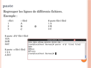 40
paste
Regrouper les lignes de différents fichiers.
Exemple :
–file1
1
2
3
– file2
A
B 
C
$ paste file1 file2
1 A
2 B
3 C
$ paste -d'@' file1 file2
1@A
2@B
3@C
$ paste -s file1 file2
1 2 3
A B C
 