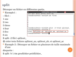42
split
Découper un fichier en différentes partie.
 Exemple1 :
– file1 :
1 one
2 two
3 three
4 four
5 five
6 six
$ split -2 file1 splitout_
 créer trois fichiers splitout_aa, splitout_ab, et splitout_ac
 Exemple 2 : Découper un fichier en plusieurs de taille maximale
d'une
disquette :
$ split -b 1.4m grosfichier petitfichier_
 